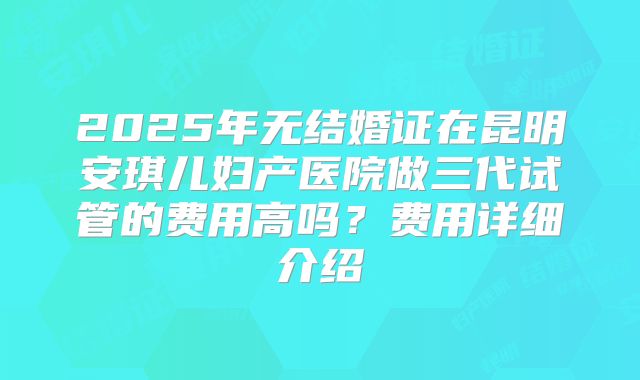 2025年无结婚证在昆明安琪儿妇产医院做三代试管的费用高吗？费用详细介绍