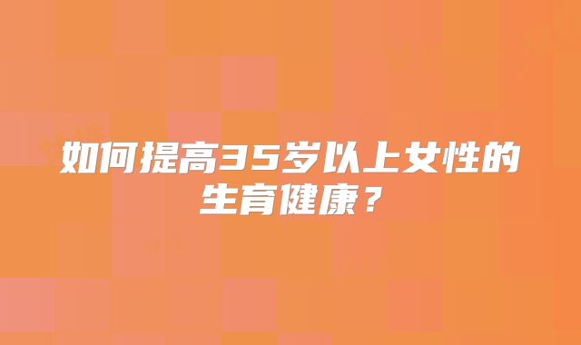 如何提高35岁以上女性的生育健康?
