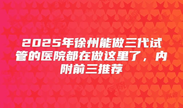 2025年徐州能做三代试管的医院都在做这里了，内附前三推荐