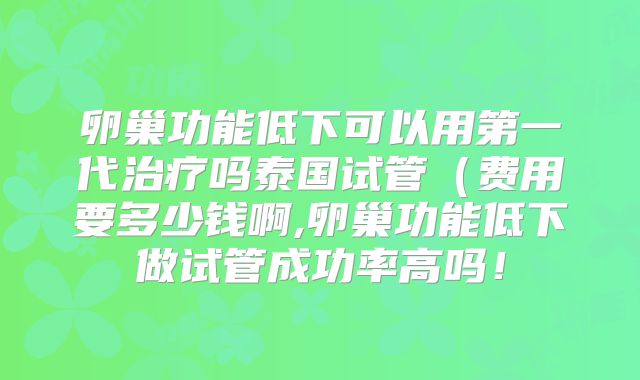卵巢功能低下可以用第一代治疗吗泰国试管（费用要多少钱啊,卵巢功能低下做试管成功率高吗！