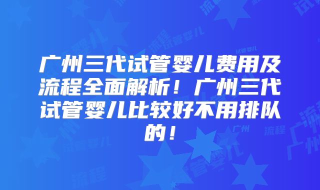 广州三代试管婴儿费用及流程全面解析！广州三代试管婴儿比较好不用排队的！