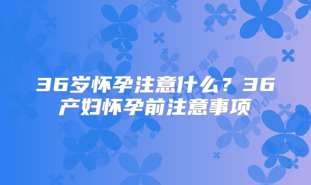 36岁怀孕注意什么？36产妇怀孕前注意事项