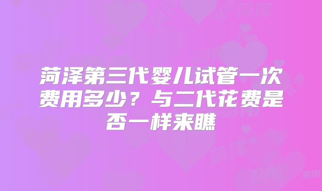 菏泽第三代婴儿试管一次费用多少?与二代花费是否一样来瞧