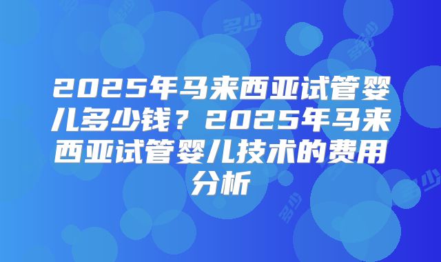 2025年马来西亚试管婴儿多少钱？2025年马来西亚试管婴儿技术的费用分析