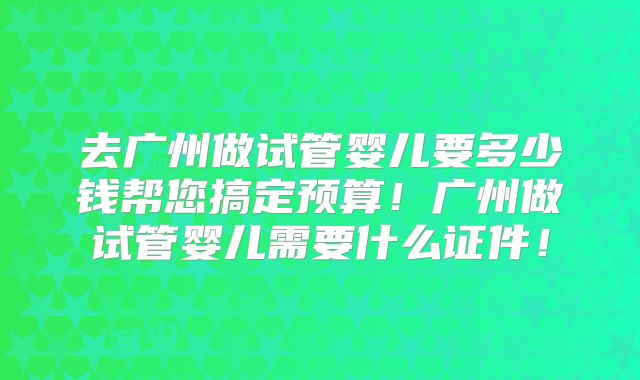 去广州做试管婴儿要多少钱帮您搞定预算！广州做试管婴儿需要什么证件！