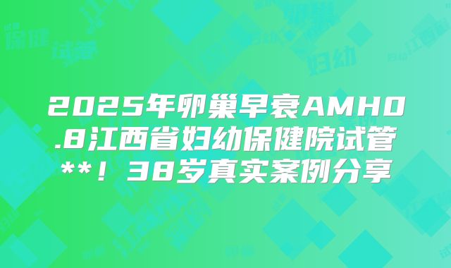 2025年卵巢早衰AMH0.8江西省妇幼保健院试管**！38岁真实案例分享