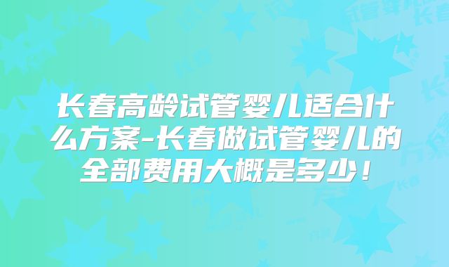 长春高龄试管婴儿适合什么方案-长春做试管婴儿的全部费用大概是多少！