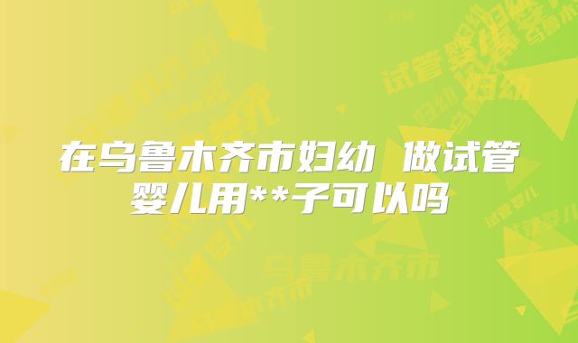 在乌鲁木齐市妇幼 做试管婴儿用**子可以吗