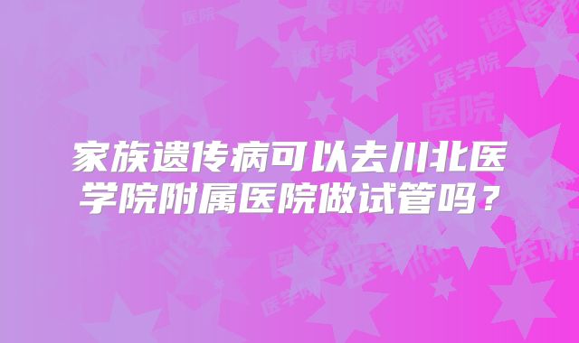 家族遗传病可以去川北医学院附属医院做试管吗？