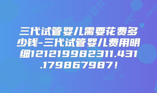 三代试管婴儿需要花费多少钱-三代试管婴儿费用明细121219982311.431.179867987！