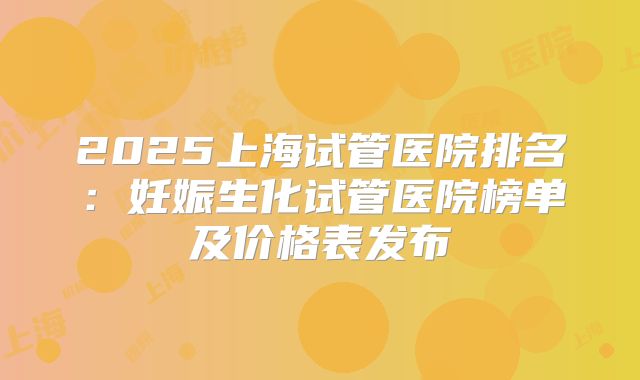 2025上海试管医院排名：妊娠生化试管医院榜单及价格表发布