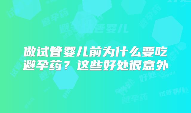 做试管婴儿前为什么要吃避孕药?这些好处很意外