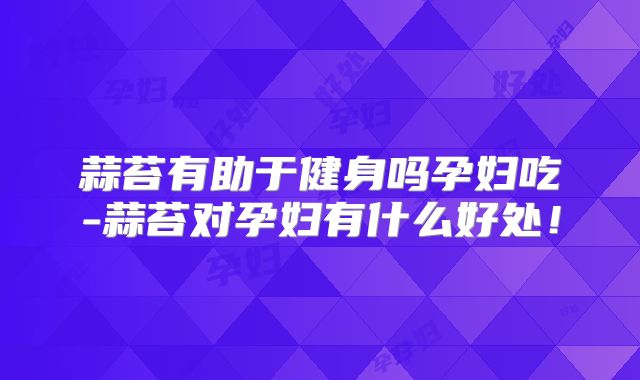 蒜苔有助于健身吗孕妇吃-蒜苔对孕妇有什么好处！