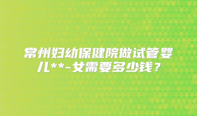 常州妇幼保健院做试管婴儿**-女需要多少钱?