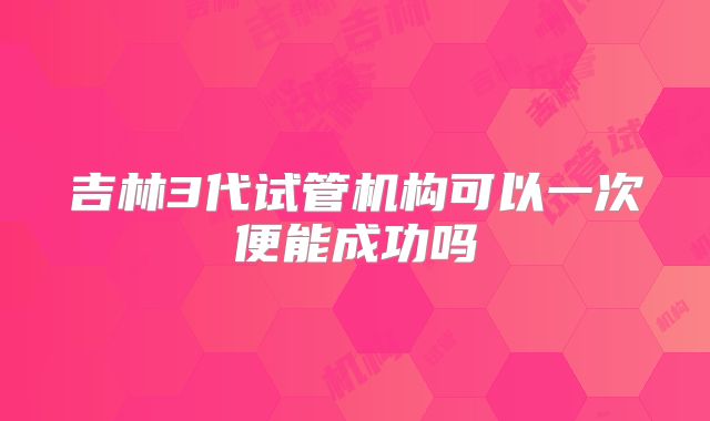 吉林3代试管机构可以一次便能成功吗