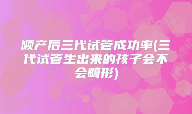 顺产后三代试管成功率(三代试管生出来的孩子会不会畸形)
