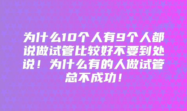 为什么10个人有9个人都说做试管比较好不要到处说！为什么有的人做试管总不成功！