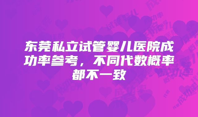 东莞私立试管婴儿医院成功率参考，不同代数概率都不一致