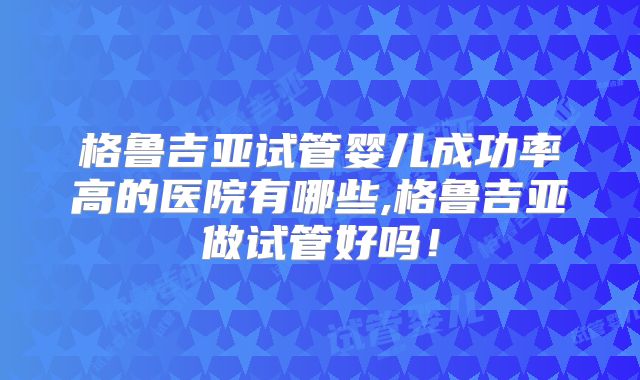 格鲁吉亚试管婴儿成功率高的医院有哪些,格鲁吉亚做试管好吗！