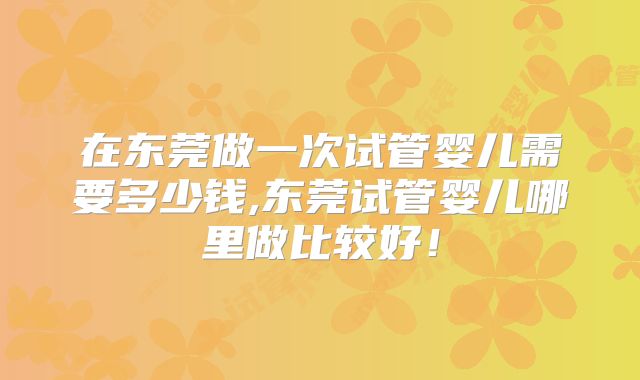 在东莞做一次试管婴儿需要多少钱,东莞试管婴儿哪里做比较好!