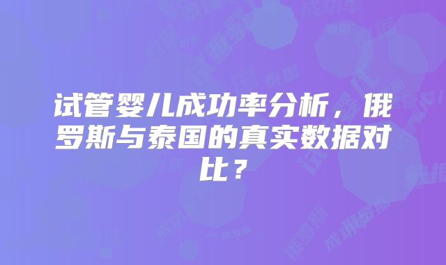 试管婴儿成功率分析，俄罗斯与泰国的真实数据对比？