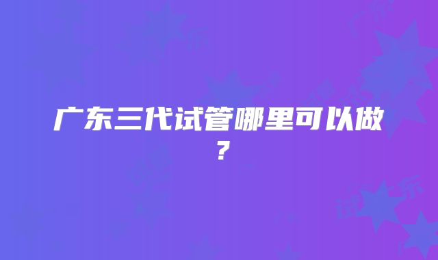 广东三代试管哪里可以做？