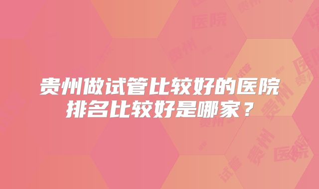贵州做试管比较好的医院排名比较好是哪家？