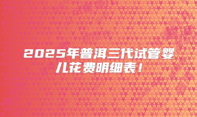 2025年普洱三代试管婴儿花费明细表！