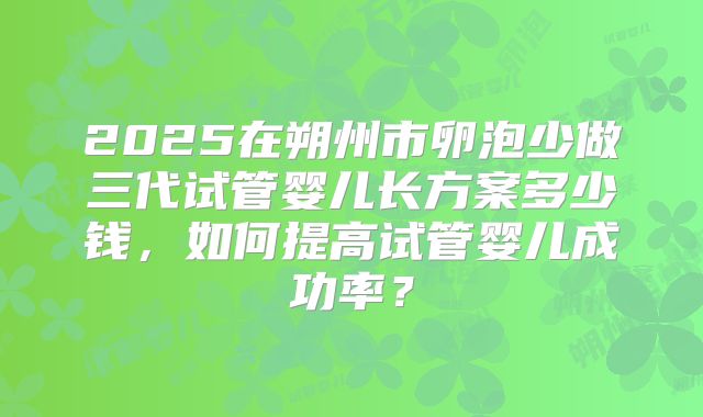 2025在朔州市卵泡少做三代试管婴儿长方案多少钱，如何提高试管婴儿成功率？