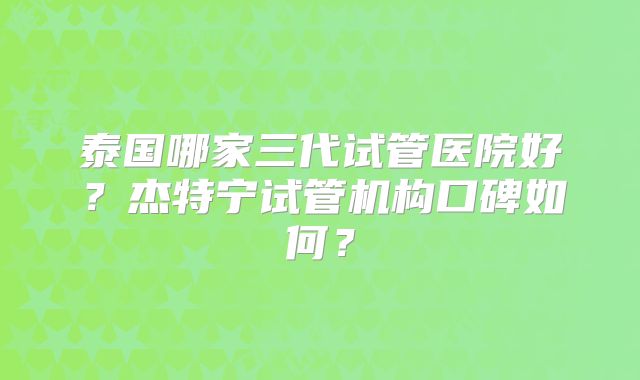 泰国哪家三代试管医院好？杰特宁试管机构口碑如何？