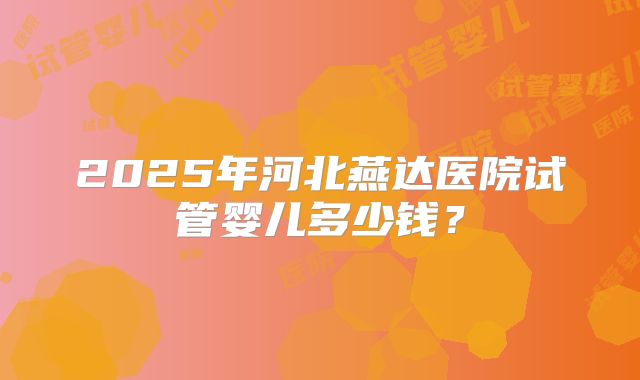 2025年河北燕达医院试管婴儿多少钱？