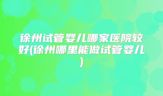 徐州试管婴儿哪家医院较好(徐州哪里能做试管婴儿)
