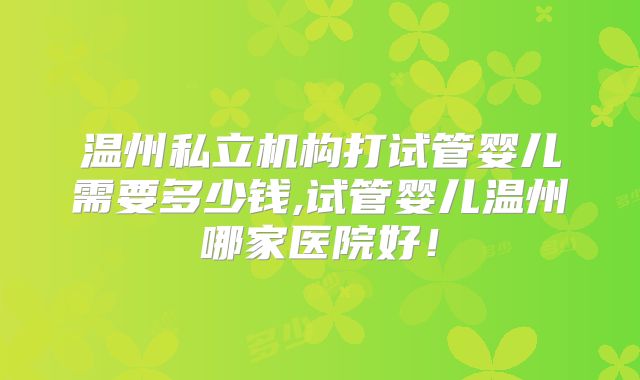 温州私立机构打试管婴儿需要多少钱,试管婴儿温州哪家医院好!