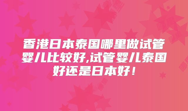 香港日本泰国哪里做试管婴儿比较好,试管婴儿泰国好还是日本好！