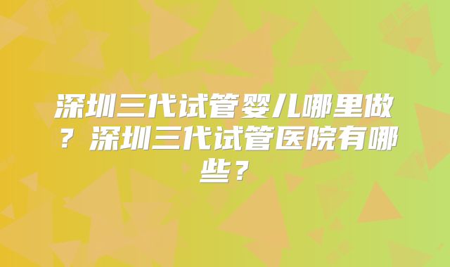 深圳三代试管婴儿哪里做?深圳三代试管医院有哪些?