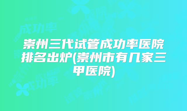 崇州三代试管成功率医院排名出炉(崇州市有几家三甲医院)