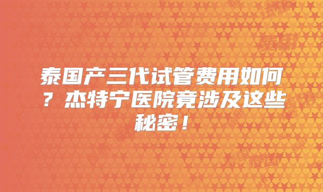 泰国产三代试管费用如何？杰特宁医院竟涉及这些秘密！