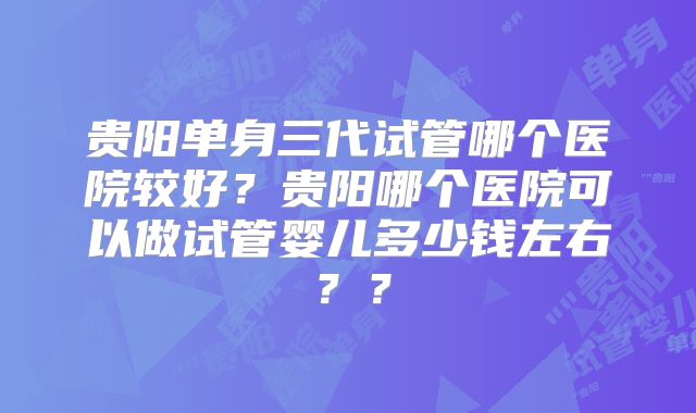 贵阳单身三代试管哪个医院较好？贵阳哪个医院可以做试管婴儿多少钱左右？？