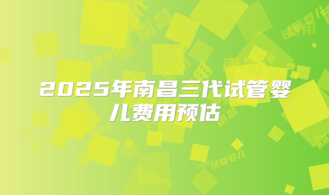 2025年南昌三代试管婴儿费用预估
