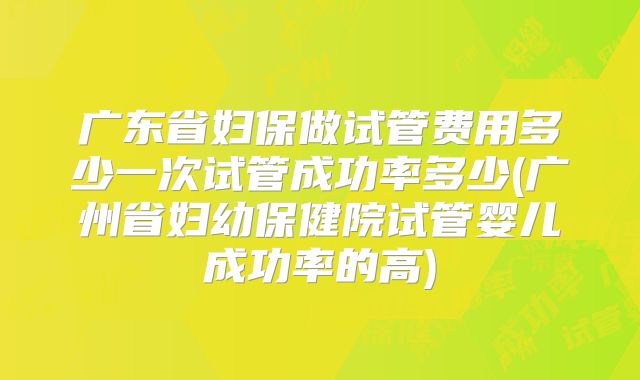 广东省妇保做试管费用多少一次试管成功率多少(广州省妇幼保健院试管婴儿成功率的高)