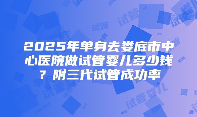 2025年单身去娄底市中心医院做试管婴儿多少钱?附三代试管成功率