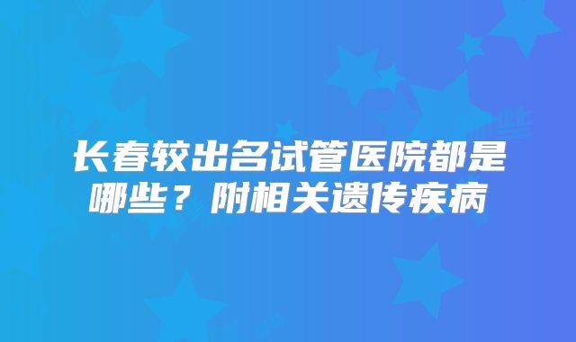 长春较出名试管医院都是哪些？附相关遗传疾病