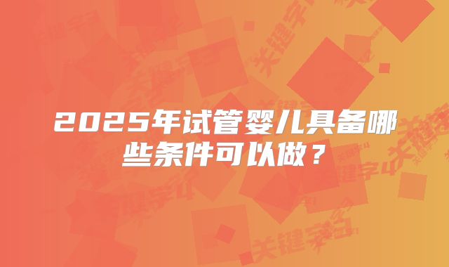 2025年试管婴儿具备哪些条件可以做？
