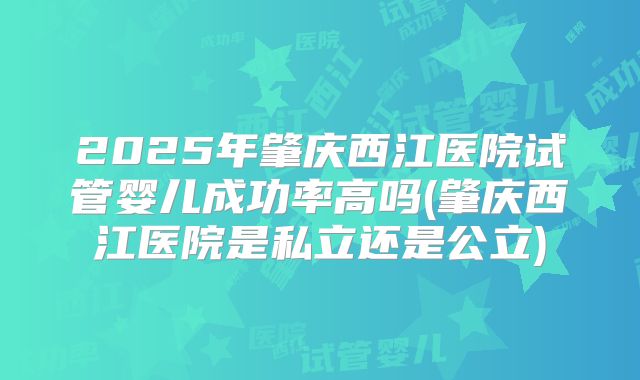 2025年肇庆西江医院试管婴儿成功率高吗(肇庆西江医院是私立还是公立)