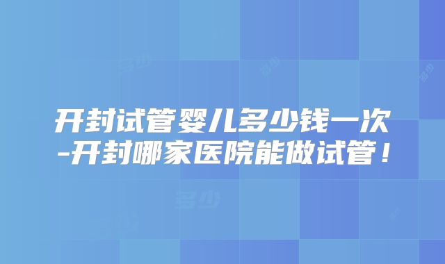 开封试管婴儿多少钱一次-开封哪家医院能做试管！