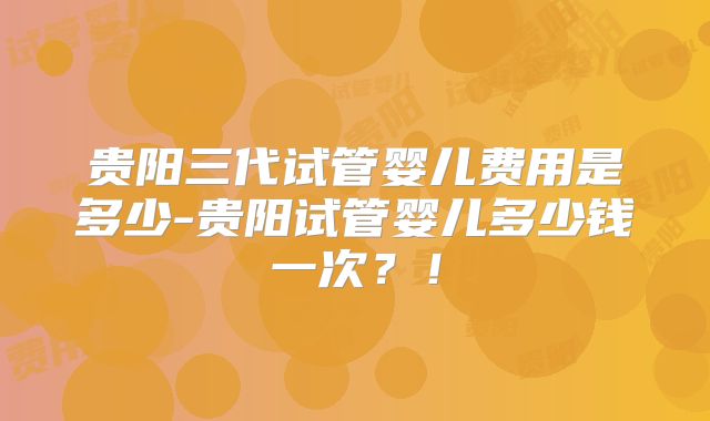 贵阳三代试管婴儿费用是多少-贵阳试管婴儿多少钱一次？！