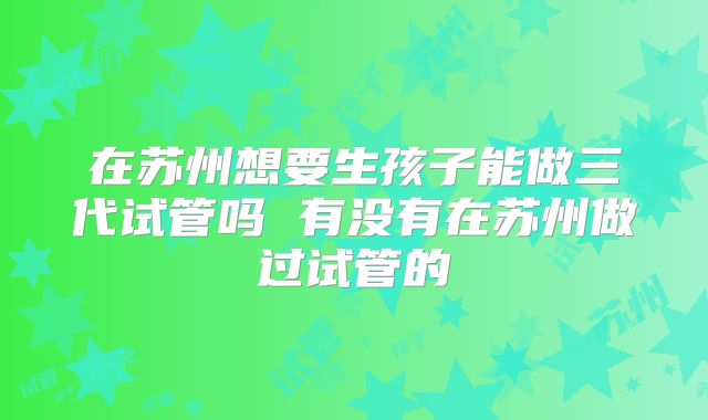在苏州想要生孩子能做三代试管吗 有没有在苏州做过试管的