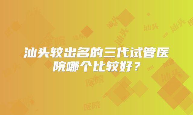 汕头较出名的三代试管医院哪个比较好？