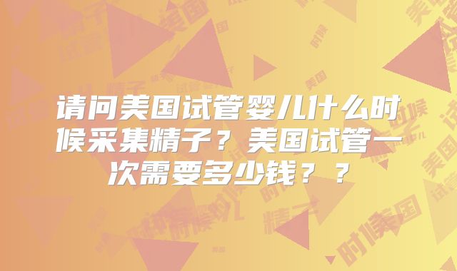 请问美国试管婴儿什么时候采集精子？美国试管一次需要多少钱？？