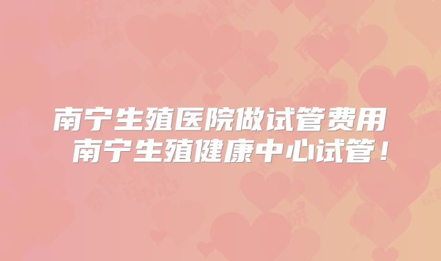 南宁生殖医院做试管费用 南宁生殖健康中心试管！